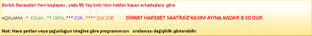 Metin Kutusu: Zorluk Dereceleri Yeni ba�layan , yada 55 Ya� �st� Yeni kat�lan bayan arkada�lara&nbsp; g�re                                                                                    A�IKLAMA&nbsp; :*&nbsp; KOLAY,&nbsp; ** ORTA, *** ZOR,&nbsp; **** �OK ZOR           D�KKAT HAREKET SAAT�M�Z KASIM AYINA KADAR 8:30 DUR.Not: Hava �artlar� veya �o�unlu�un iste�ine g�re program�m�z�n &nbsp; s�ralamas� de�i�iklik g�sterebilir.