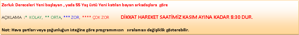 Metin Kutusu: Zorluk Dereceleri Yeni ba�layan , yada 55 Ya� �st� Yeni kat�lan bayan arkada�lara&nbsp; g�re                                                                                    A�IKLAMA&nbsp; :*&nbsp; KOLAY,&nbsp; ** ORTA, *** ZOR,&nbsp; **** �OK ZOR           D�KKAT HAREKET SAAT�M�Z KASIM AYINA KADAR 8:30 DUR.Not: Hava �artlar� veya �o�unlu�un iste�ine g�re program�m�z�n &nbsp; s�ralamas� de�i�iklik g�sterebilir.