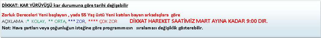 Metin Kutusu: D�KKAT: KAR Y�R�Y��� kar durumuna g�re tarihi de�i�ebilir Zorluk Dereceleri Yeni ba�layan , yada 55 Ya� �st� Yeni kat�lan bayan arkada�lara&nbsp; g�re                                                                                    A�IKLAMA&nbsp; :*&nbsp; KOLAY,&nbsp; ** ORTA, *** ZOR,&nbsp; **** �OK ZOR           D�KKAT HAREKET SAAT�M�Z MART AYINA KADAR 9:00 DIR.Not: Hava �artlar� veya �o�unlu�un iste�ine g�re program�m�z�n &nbsp; s�ralamas� de�i�iklik g�sterebilir.