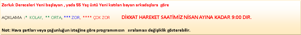 Metin Kutusu: Zorluk Dereceleri Yeni ba�layan , yada 55 Ya� �st� Yeni kat�lan bayan arkada�lara&nbsp; g�re                                                                                    A�IKLAMA&nbsp; :*&nbsp; KOLAY,&nbsp; ** ORTA, *** ZOR,&nbsp; **** �OK ZOR           D�KKAT HAREKET SAAT�M�Z N�SAN AYINA KADAR 9:00 DIR.Not: Hava �artlar� veya �o�unlu�un iste�ine g�re program�m�z�n &nbsp; s�ralamas� de�i�iklik g�sterebilir.