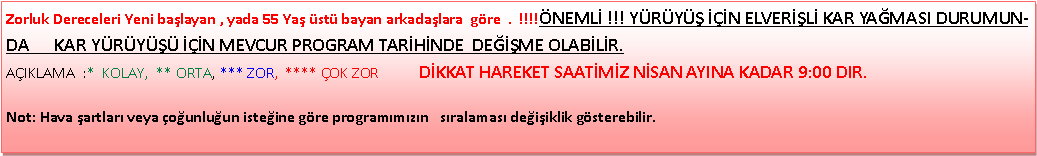 Metin Kutusu: Zorluk Dereceleri Yeni ba�layan , yada 55 Ya� �st� bayan arkada�lara&nbsp; g�re  .  !!!!�NEML� !!! Y�R�Y�� ���N ELVER��L� KAR YA�MASI DURUMUNDA      KAR Y�R�Y��� ���N MEVCUR PROGRAM TAR�H�NDE  DE���ME OLAB�L�R.                                                                                               A�IKLAMA&nbsp; :*&nbsp; KOLAY,&nbsp; ** ORTA, *** ZOR,&nbsp; **** �OK ZOR           D�KKAT HAREKET SAAT�M�Z N�SAN AYINA KADAR 9:00 DIR.Not: Hava �artlar� veya �o�unlu�un iste�ine g�re program�m�z�n &nbsp; s�ralamas� de�i�iklik g�sterebilir.