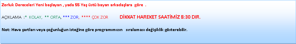 Metin Kutusu: Zorluk Dereceleri Yeni ba�layan , yada 55 Ya� �st� bayan arkada�lara&nbsp; g�re  .  A�IKLAMA&nbsp; :*&nbsp; KOLAY,&nbsp; ** ORTA, *** ZOR,&nbsp; **** �OK ZOR           D�KKAT HAREKET SAAT�M�Z 8:30 DIR.Not: Hava �artlar� veya �o�unlu�un iste�ine g�re program�m�z�n &nbsp; s�ralamas� de�i�iklik g�sterebilir.
