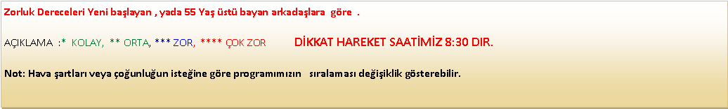 Metin Kutusu: Zorluk Dereceleri Yeni ba�layan , yada 55 Ya� �st� bayan arkada�lara&nbsp; g�re  .  A�IKLAMA&nbsp; :*&nbsp; KOLAY,&nbsp; ** ORTA, *** ZOR,&nbsp; **** �OK ZOR           D�KKAT HAREKET SAAT�M�Z 8:30 DIR.Not: Hava �artlar� veya �o�unlu�un iste�ine g�re program�m�z�n &nbsp; s�ralamas� de�i�iklik g�sterebilir.