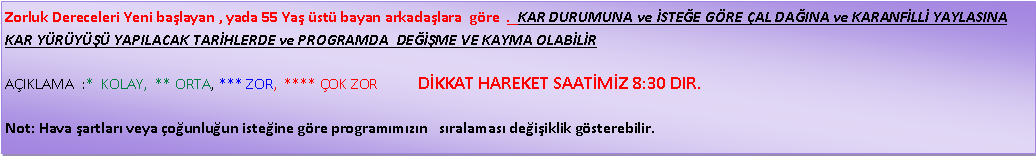 Metin Kutusu: Zorluk Dereceleri Yeni ba�layan , yada 55 Ya� �st� bayan arkada�lara&nbsp; g�re  .  KAR DURUMUNA ve �STE�E G�RE �AL DA�INA ve KARANF�LL� YAYLASINA KAR Y�R�Y��� YAPILACAK TAR�HLERDE ve PROGRAMDA  DE���ME VE KAYMA OLAB�L�R A�IKLAMA&nbsp; :*&nbsp; KOLAY,&nbsp; ** ORTA, *** ZOR,&nbsp; **** �OK ZOR           D�KKAT HAREKET SAAT�M�Z 8:30 DIR.Not: Hava �artlar� veya �o�unlu�un iste�ine g�re program�m�z�n &nbsp; s�ralamas� de�i�iklik g�sterebilir.
